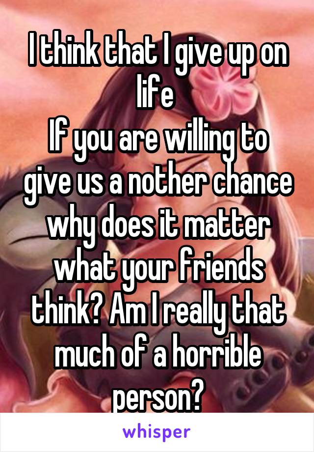 I think that I give up on life 
If you are willing to give us a nother chance why does it matter what your friends think? Am I really that much of a horrible person?