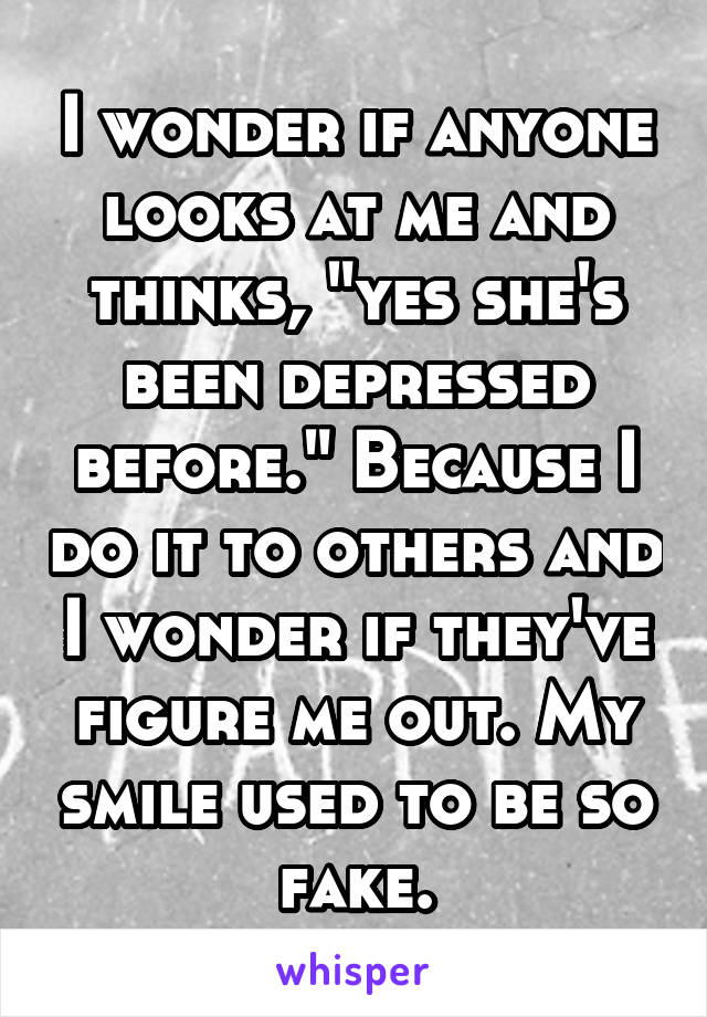 I wonder if anyone looks at me and thinks, "yes she's been depressed before." Because I do it to others and I wonder if they've figure me out. My smile used to be so fake.