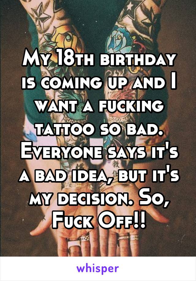 My 18th birthday is coming up and I want a fucking tattoo so bad. Everyone says it's a bad idea, but it's my decision. So, Fuck Off!!