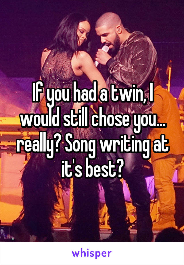 If you had a twin, I would still chose you... really? Song writing at it's best?