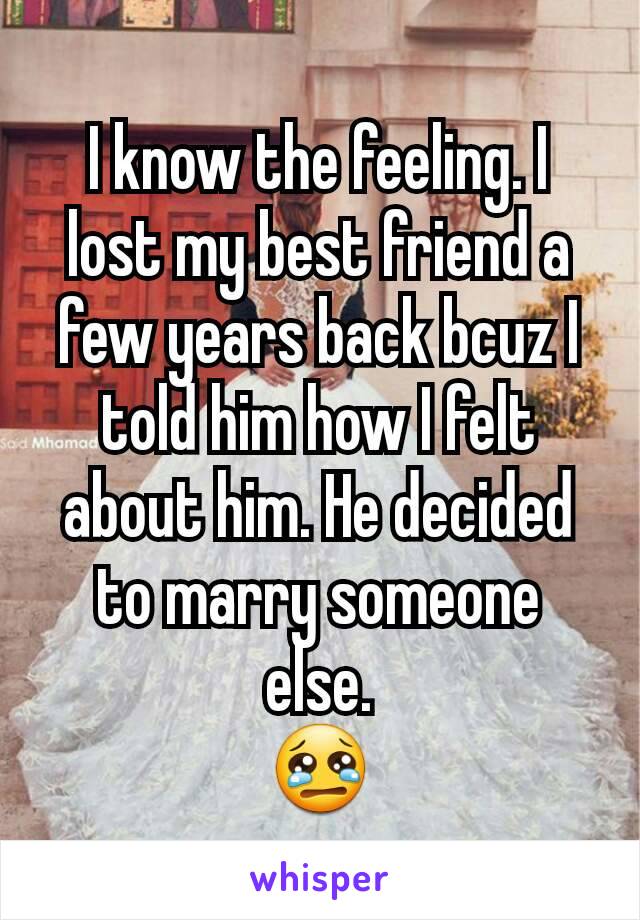 I know the feeling. I lost my best friend a few years back bcuz I told him how I felt about him. He decided to marry someone else.
😢