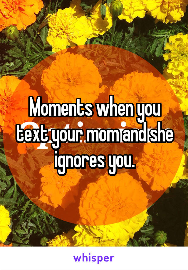 Moments when you text your mom and she ignores you.