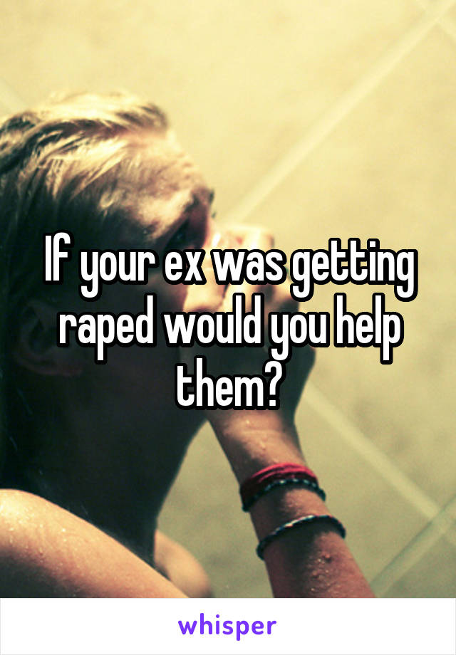 If your ex was getting raped would you help them?