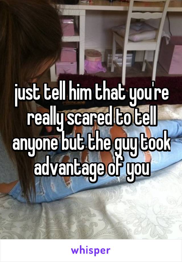 just tell him that you're really scared to tell anyone but the guy took advantage of you