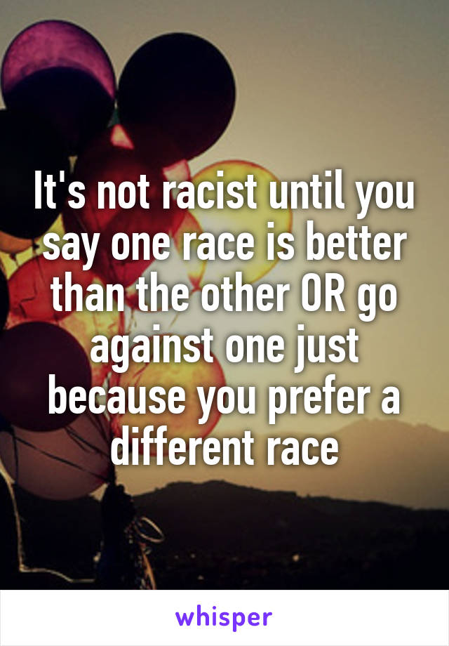 It's not racist until you say one race is better than the other OR go against one just because you prefer a different race