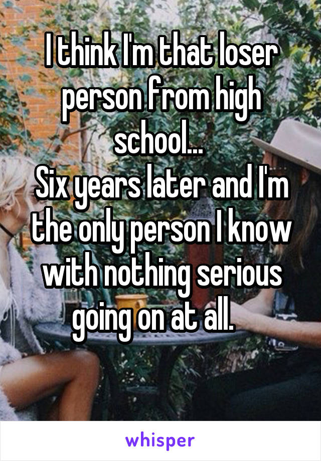 I think I'm that loser person from high school... 
Six years later and I'm the only person I know with nothing serious going on at all.   

