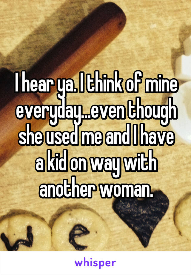 I hear ya. I think of mine everyday...even though she used me and I have a kid on way with another woman.