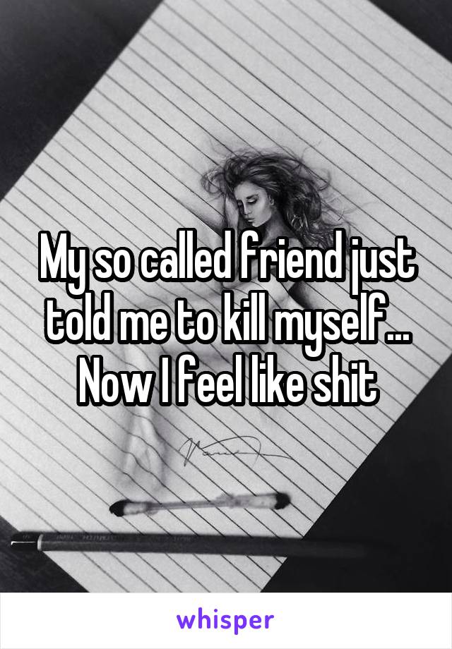 My so called friend just told me to kill myself... Now I feel like shit