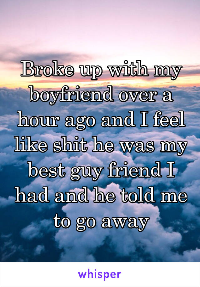 Broke up with my boyfriend over a hour ago and I feel like shit he was my best guy friend I had and he told me to go away