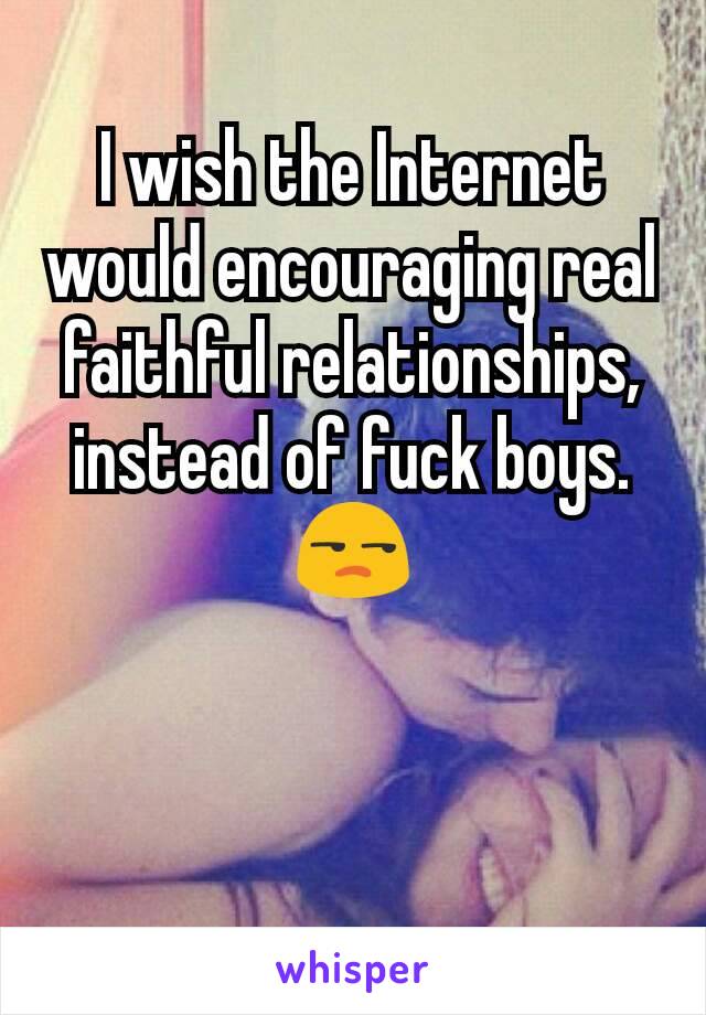 I wish the Internet would encouraging real faithful relationships, instead of fuck boys. 😒