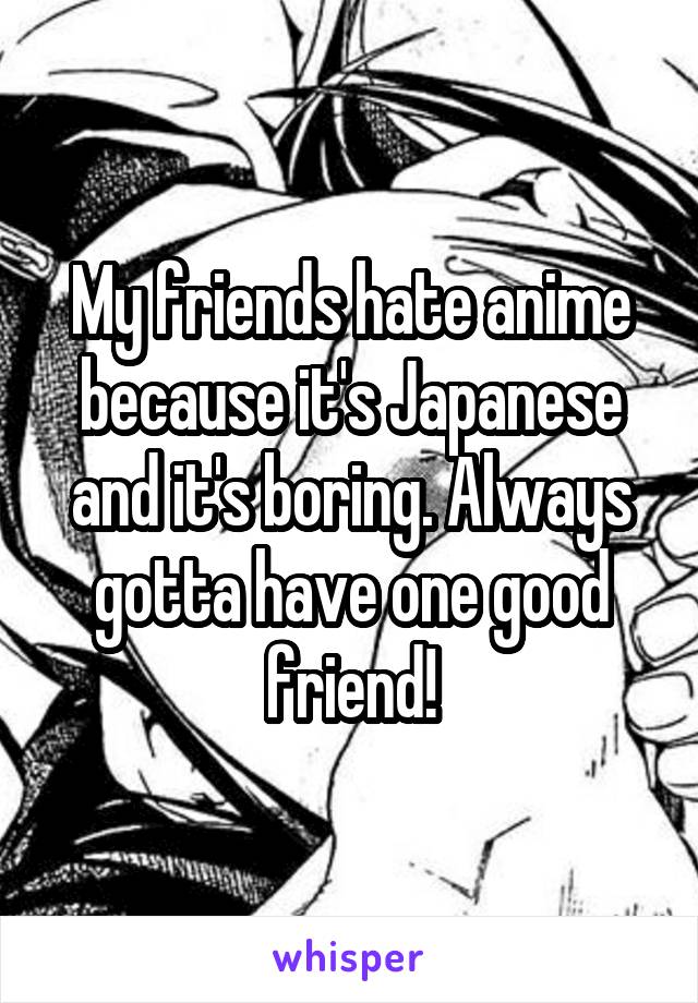 My friends hate anime because it's Japanese and it's boring. Always gotta have one good friend!