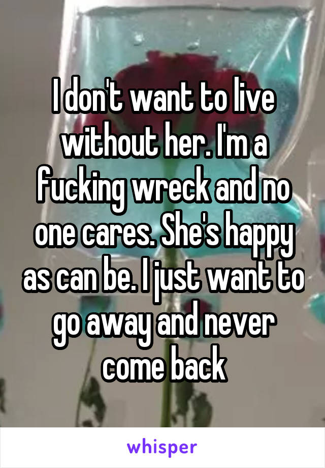 I don't want to live without her. I'm a fucking wreck and no one cares. She's happy as can be. I just want to go away and never come back