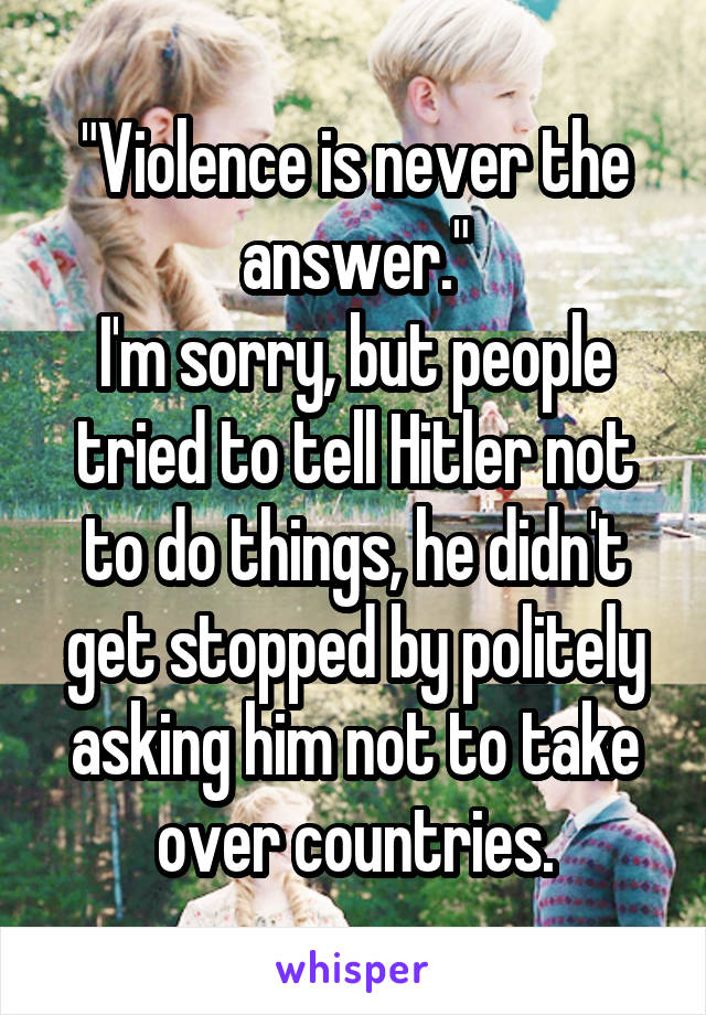 "Violence is never the answer."
I'm sorry, but people tried to tell Hitler not to do things, he didn't get stopped by politely asking him not to take over countries.