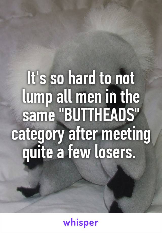 It's so hard to not lump all men in the same "BUTTHEADS" category after meeting quite a few losers. 