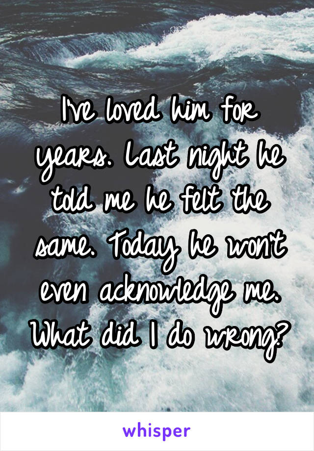 I've loved him for years. Last night he told me he felt the same. Today he won't even acknowledge me. What did I do wrong?