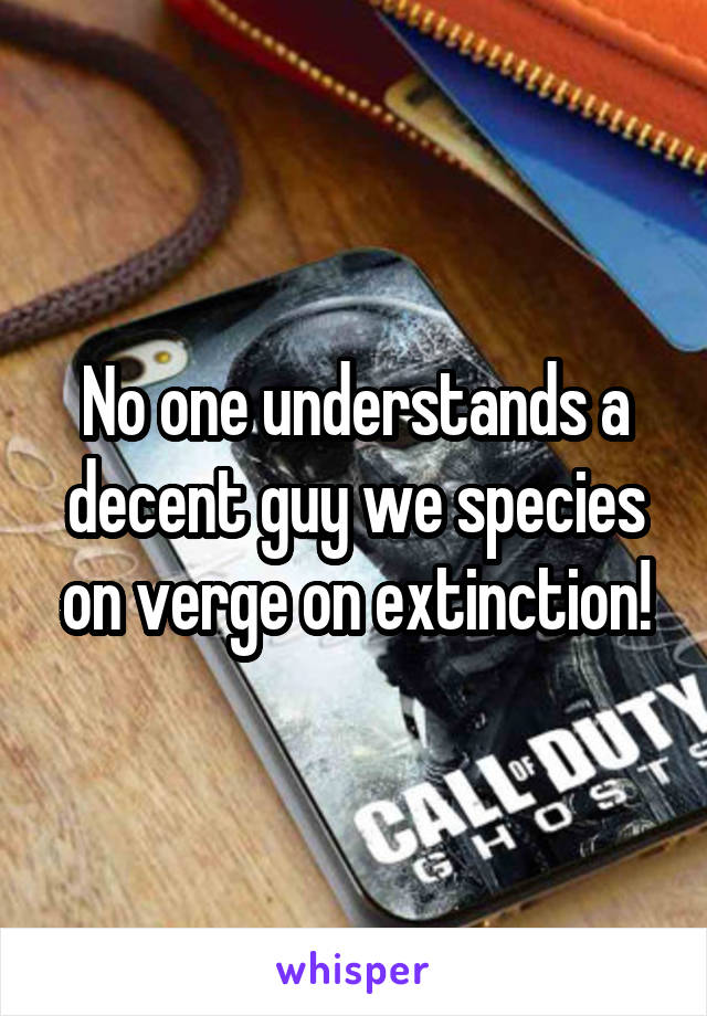 No one understands a decent guy we species on verge on extinction!