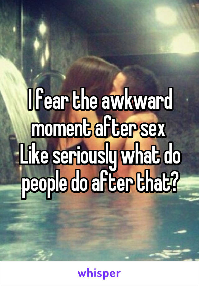 I fear the awkward moment after sex 
Like seriously what do people do after that?