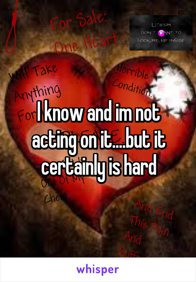 I know and im not acting on it....but it certainly is hard