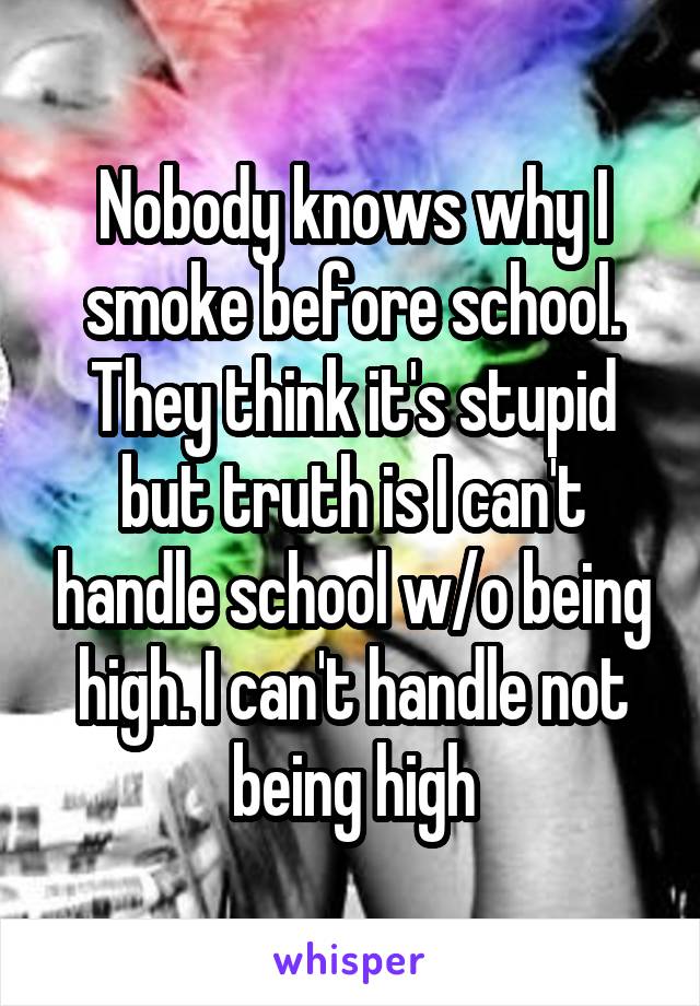 Nobody knows why I smoke before school. They think it's stupid but truth is I can't handle school w/o being high. I can't handle not being high