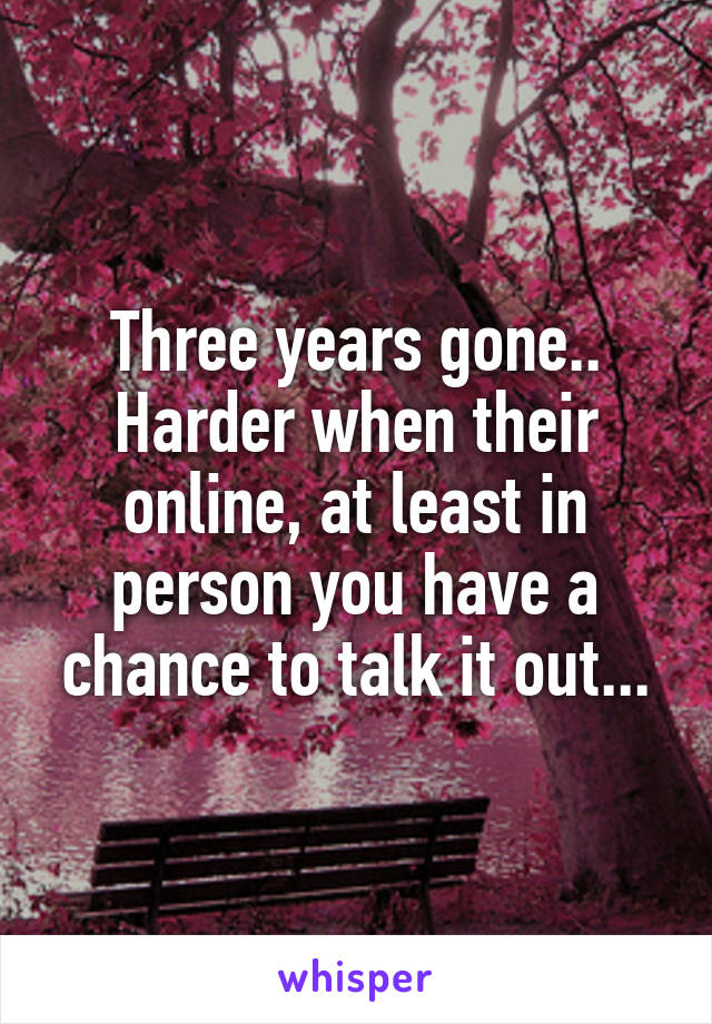 Three years gone.. Harder when their online, at least in person you have a chance to talk it out...