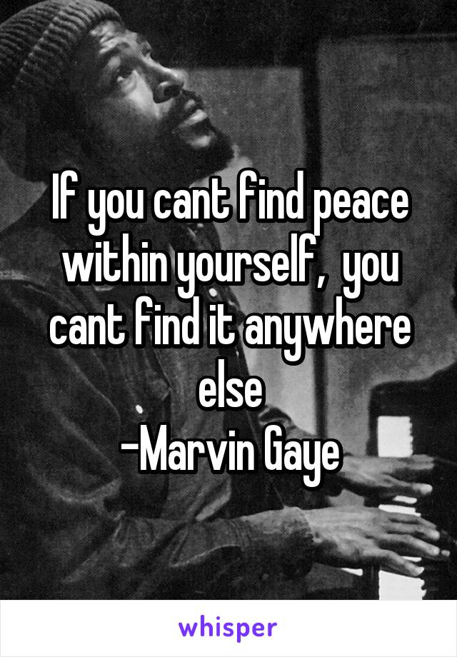 If you cant find peace within yourself,  you cant find it anywhere else
-Marvin Gaye