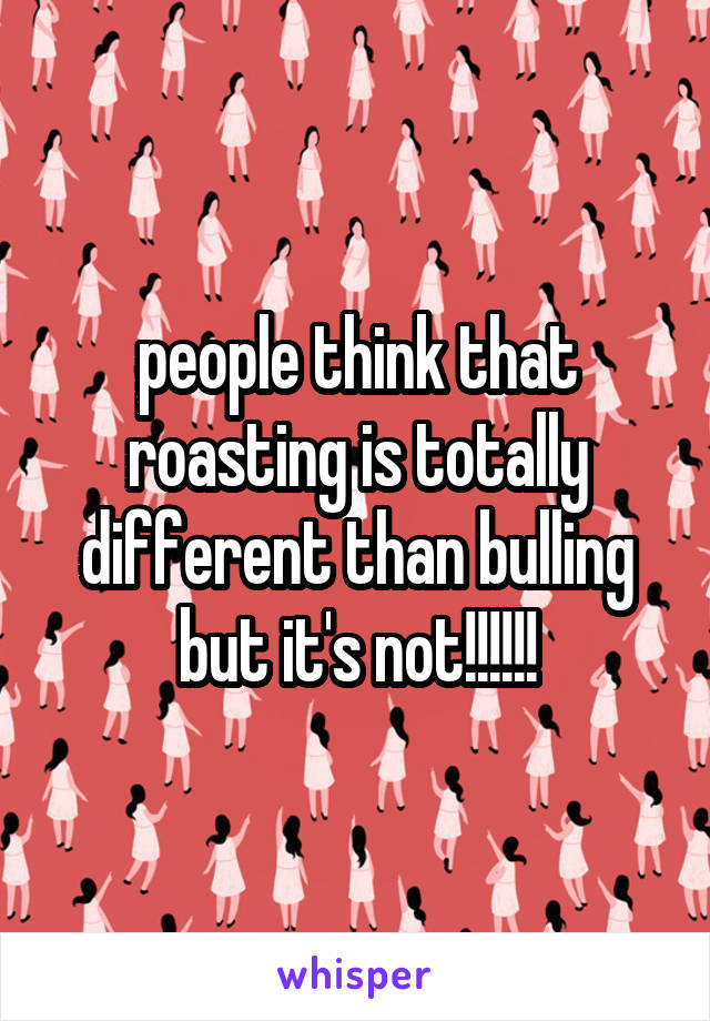 people think that roasting is totally different than bulling but it's not!!!!!!