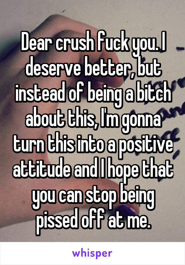 Dear crush fuck you. I deserve better, but instead of being a bitch about this, I'm gonna turn this into a positive attitude and I hope that you can stop being pissed off at me.