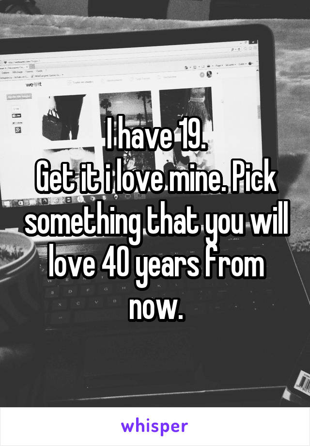 I have 19.
Get it i love mine. Pick something that you will love 40 years from now.