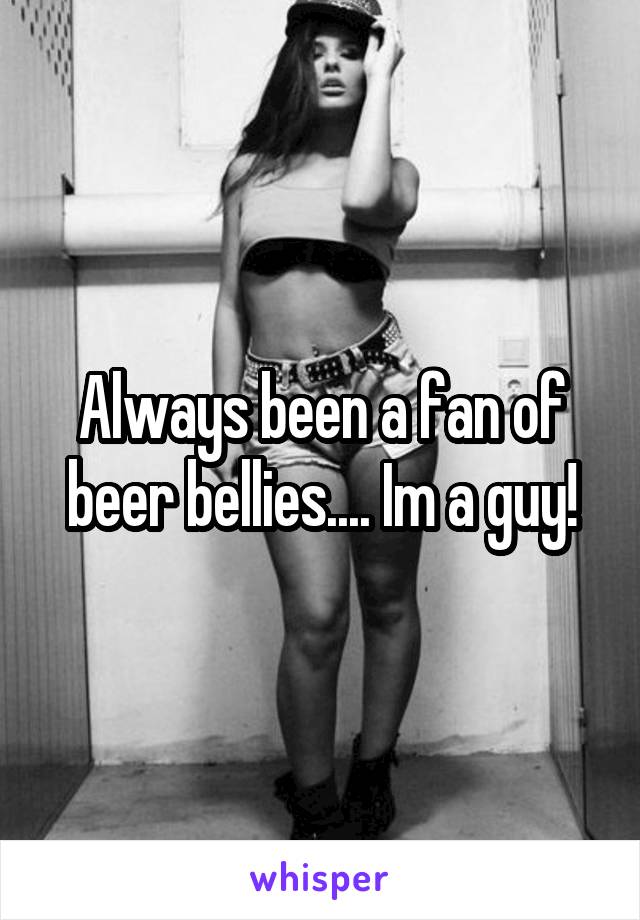 Always been a fan of beer bellies.... Im a guy!