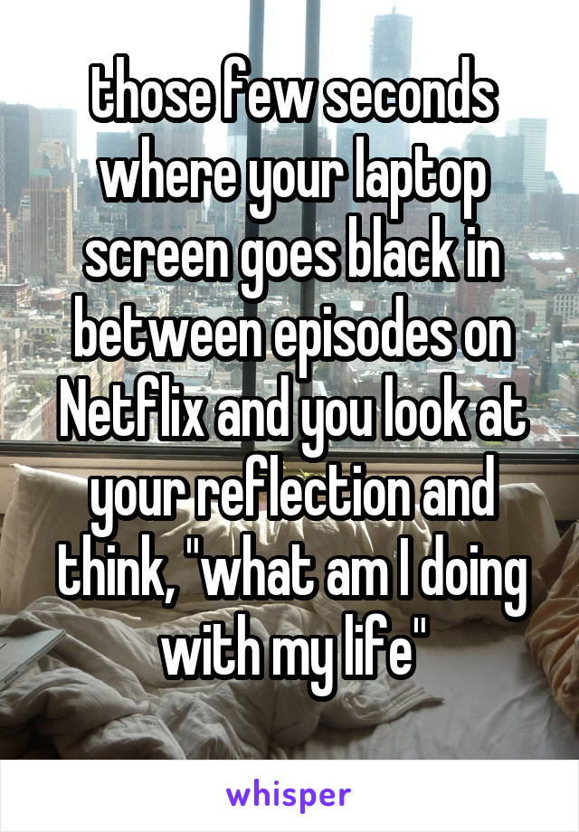 those few seconds where your laptop screen goes black in between episodes on Netflix and you look at your reflection and think, "what am I doing with my life"
