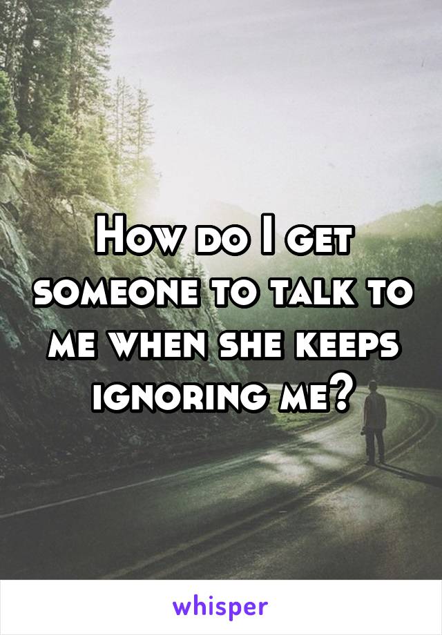 How do I get someone to talk to me when she keeps ignoring me?