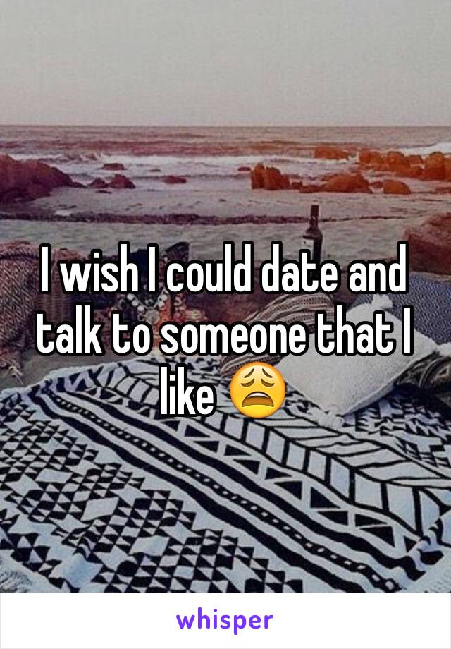 I wish I could date and talk to someone that I like 😩