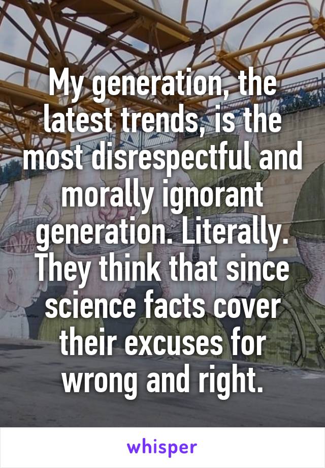 My generation, the latest trends, is the most disrespectful and morally ignorant generation. Literally. They think that since science facts cover their excuses for wrong and right.