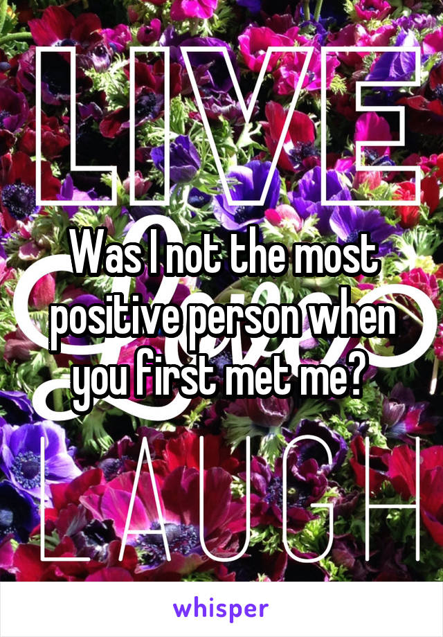 Was I not the most positive person when you first met me? 