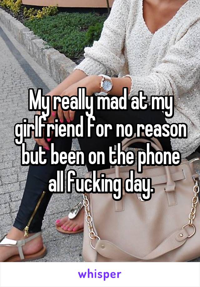 My really mad at my girlfriend for no reason but been on the phone all fucking day.