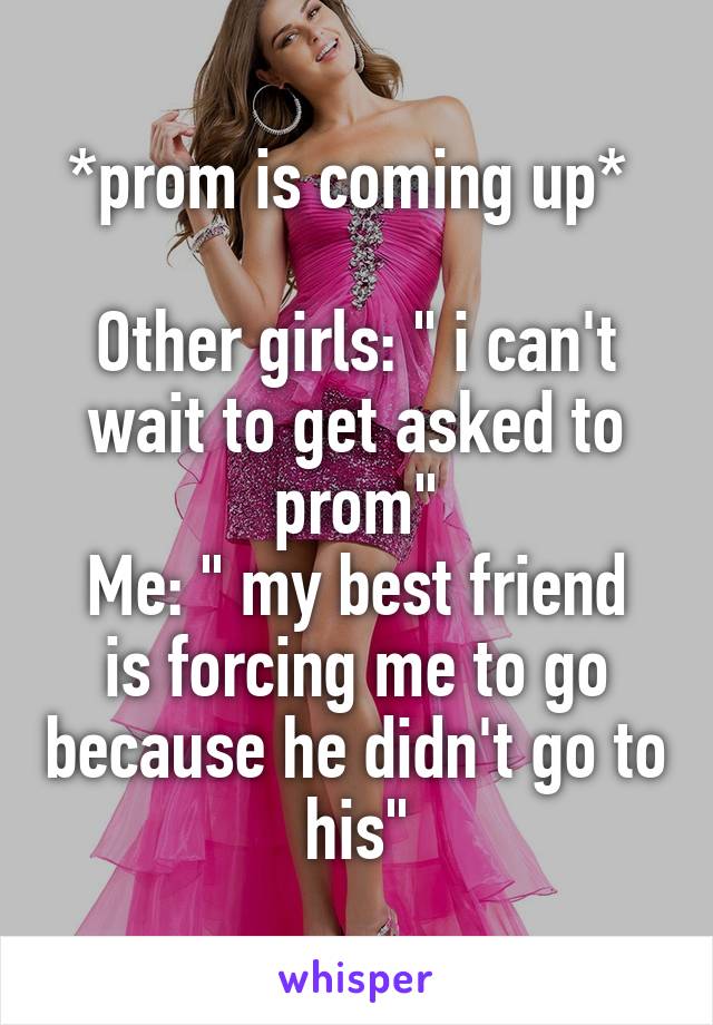 *prom is coming up* 

Other girls: " i can't wait to get asked to prom"
Me: " my best friend is forcing me to go because he didn't go to his"