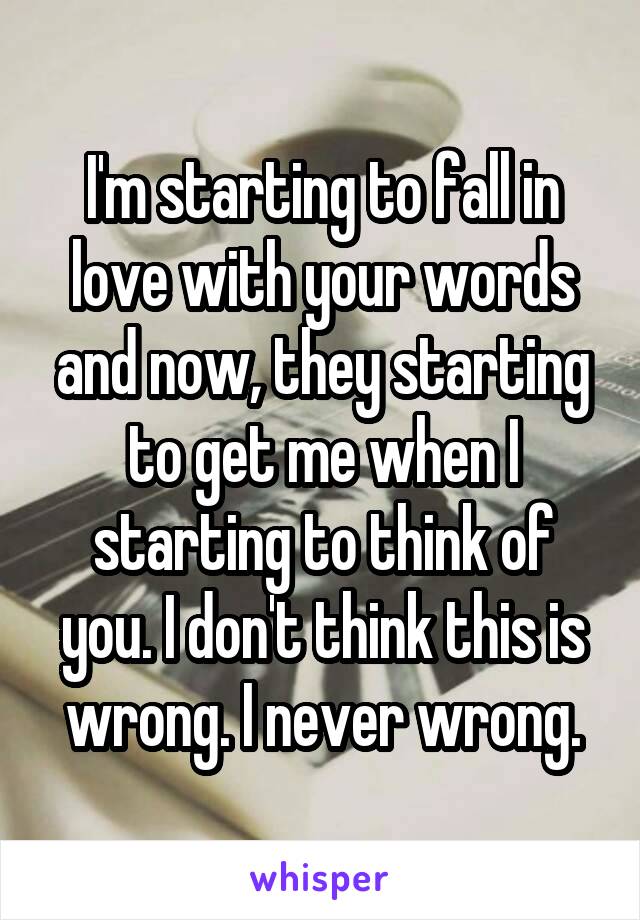 I'm starting to fall in love with your words and now, they starting to get me when I starting to think of you. I don't think this is wrong. I never wrong.