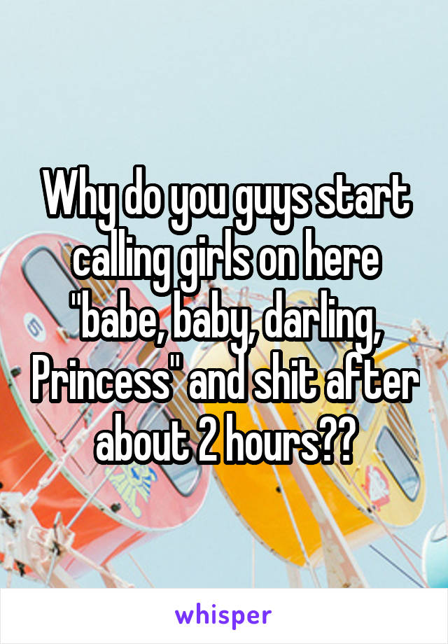 Why do you guys start calling girls on here "babe, baby, darling, Princess" and shit after about 2 hours??