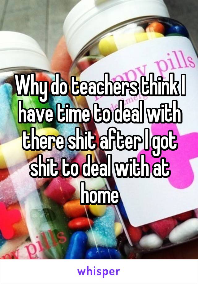 Why do teachers think I have time to deal with there shit after I got shit to deal with at home