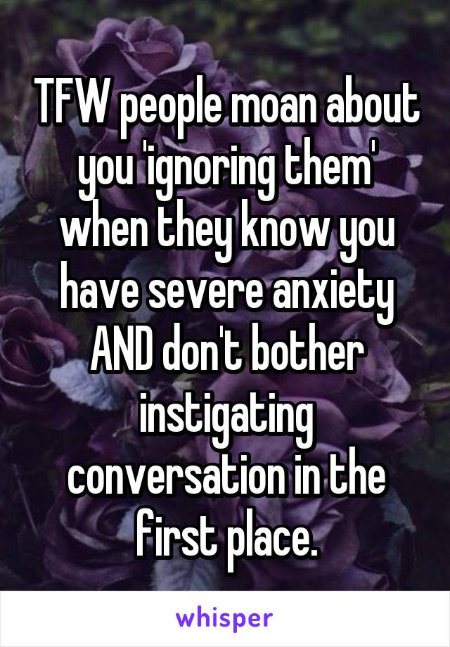 TFW people moan about you 'ignoring them' when they know you have severe anxiety AND don't bother instigating conversation in the first place.