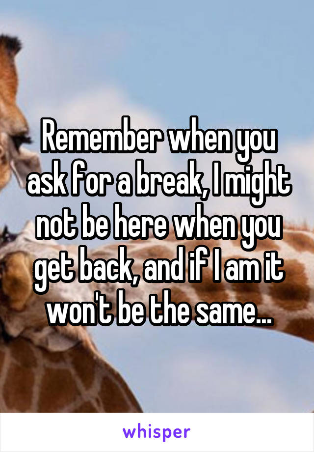 Remember when you ask for a break, I might not be here when you get back, and if I am it won't be the same...