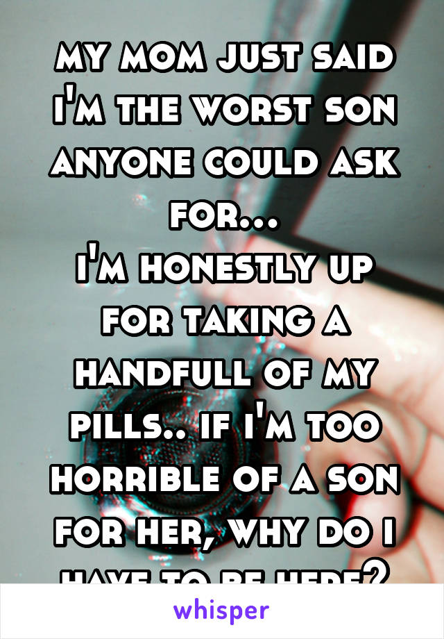 my mom just said i'm the worst son anyone could ask for…
i'm honestly up for taking a handfull of my pills.. if i'm too horrible of a son for her, why do i have to be here?