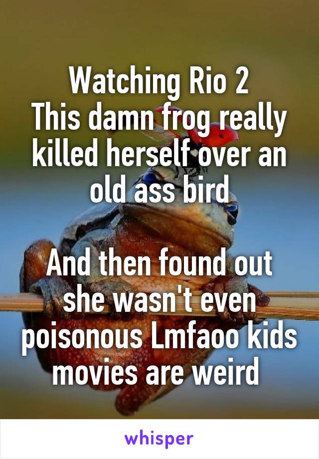 Watching Rio 2
This damn frog really killed herself over an old ass bird

And then found out she wasn't even poisonous Lmfaoo kids movies are weird 