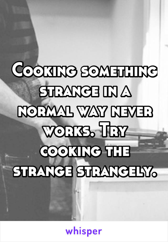 Cooking something strange in a normal way never works. Try cooking the strange strangely.