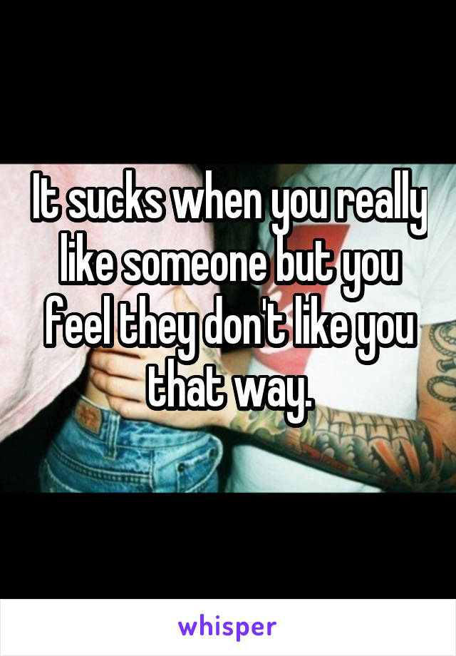 It sucks when you really like someone but you feel they don't like you that way.
