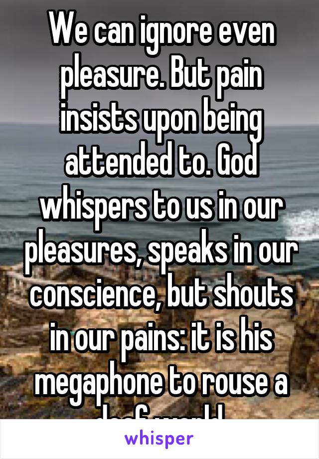 We can ignore even pleasure. But pain insists upon being attended to. God whispers to us in our pleasures, speaks in our conscience, but shouts in our pains: it is his megaphone to rouse a deaf world.