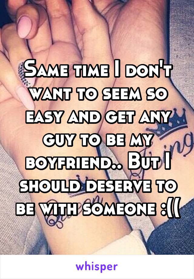 Same time I don't want to seem so easy and get any guy to be my boyfriend.. But I should deserve to be with someone :((