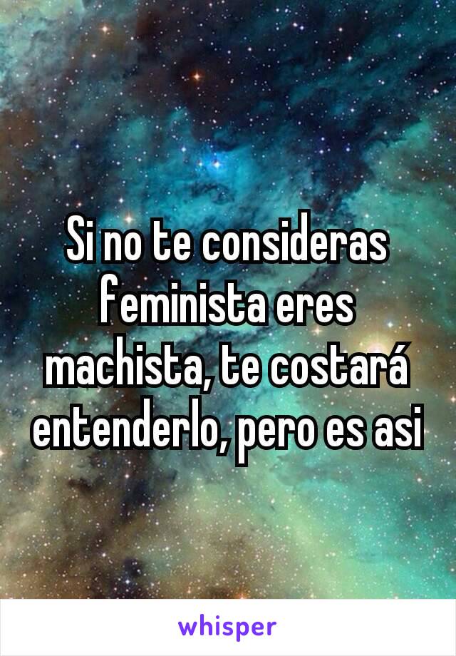 Si no te consideras feminista eres machista, te costará entenderlo, pero es asi