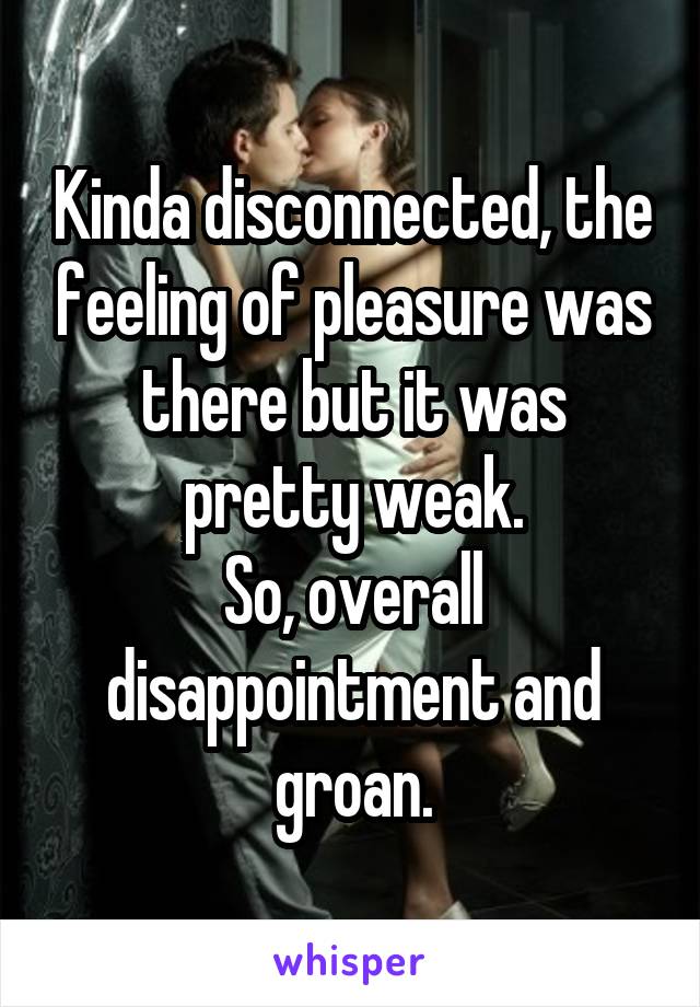 Kinda disconnected, the feeling of pleasure was there but it was pretty weak.
So, overall disappointment and groan.