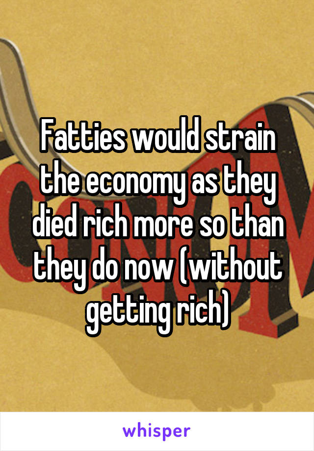 Fatties would strain the economy as they died rich more so than they do now (without getting rich)